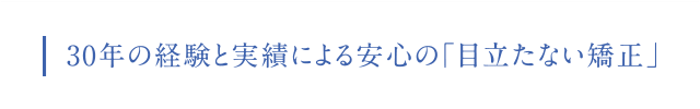 30年の経験と実績による 安心の「みえない矯正」